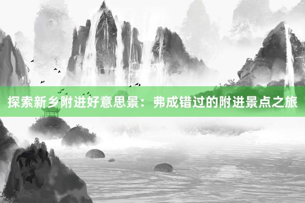 探索新乡附进好意思景：弗成错过的附进景点之旅